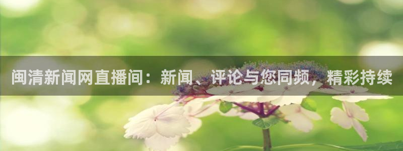 cba直播看球吧：闽清新闻网直播间：新闻、评论与您同频，精彩持续